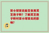 肾小球肾炎能否食用灵芝孢子粉？了解灵芝孢子粉对肾小球肾炎的影响？