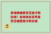 意缘牌破壁灵芝孢子粉价格？吉林抚松玉秀堂灵芝破壁孢子粉价格