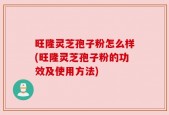 旺隆灵芝孢子粉怎么样(旺隆灵芝孢子粉的功效及使用方法)