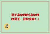 灵芝高价回收(高价回收灵芝，轻松变现！)