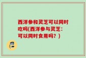 西洋参和灵芝可以同时吃吗(西洋参与灵芝：可以同时食用吗？)