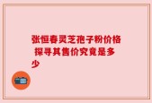 张恒春灵芝孢子粉价格 探寻其售价究竟是多少