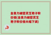 金奥力破壁灵芝袍子粉价格(金奥力破壁灵芝袍子粉价格大幅下调)