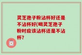 灵芝孢子粉沾杯好还是不沾杯好(喝灵芝孢子粉时应该沾杯还是不沾杯？