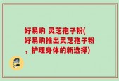 好易购 灵芝孢子粉(好易购推出灵芝孢子粉，护理身体的新选择)