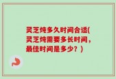 灵芝炖多久时间合适(灵芝炖需要多长时间，最佳时间是多少？)