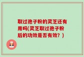取过孢子粉的灵芝还有用吗(灵芝取过孢子粉后的功效是否有效？)