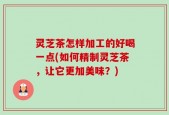 灵芝茶怎样加工的好喝一点(如何精制灵芝茶，让它更加美味？)