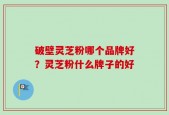 破壁灵芝粉哪个品牌好？灵芝粉什么牌子的好