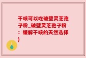 干咳可以吃破壁灵芝孢子粉_破壁灵芝孢子粉：缓解干咳的天然选择)