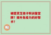 破壁灵芝孢子粉润馨堂牌？提升免疫力的好帮手？