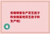 安徽哪里生产灵芝孢子粉安徽某地灵芝孢子粉生产地)