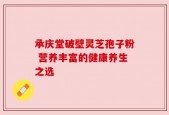 承庆堂破壁灵芝孢子粉 营养丰富的健康养生之选