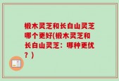 椴木灵芝和长白山灵芝哪个更好(椴木灵芝和长白山灵芝：哪种更优？)