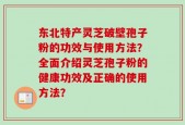 东北特产灵芝破壁孢子粉的功效与使用方法？全面介绍灵芝孢子粉的健康功效及正确的使用方法？