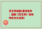 灵芝草越剧(重磅推荐：越剧《灵芝草》唱响传统文化经典)
