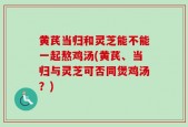 黄芪当归和灵芝能不能一起熬鸡汤(黄芪、当归与灵芝可否同煲鸡汤？)