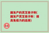 国友产的灵芝孢子粉(国友产灵芝孢子粉：提高免疫力的选择)