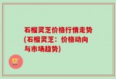 石榴灵芝价格行情走势(石榴灵芝：价格动向与市场趋势)