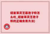 纽崔莱灵芝菌孢子粉怎么吃_纽崔莱灵芝孢子粉的正确食用方法)