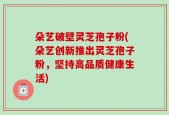 朵艺破壁灵芝孢子粉(朵艺创新推出灵芝孢子粉，坚持高品质健康生活)