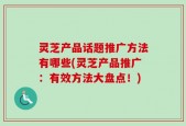 灵芝产品话题推广方法有哪些(灵芝产品推广：有效方法大盘点！)