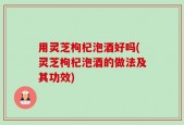 用灵芝枸杞泡酒好吗(灵芝枸杞泡酒的做法及其功效)