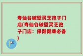 寿仙谷破壁灵芝孢子门店(寿仙谷破壁灵芝孢子门店：保健健康必备)