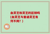 血灵芝和灵芝的区别吗(血灵芝与普通灵芝有何不同？)