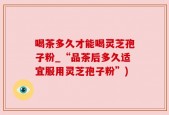 喝茶多久才能喝灵芝孢子粉_“品茶后多久适宜服用灵芝孢子粉”)