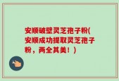 安顺破壁灵芝孢子粉(安顺成功提取灵芝孢子粉，两全其美！)