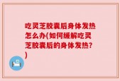 吃灵芝胶囊后身体发热怎么办(如何缓解吃灵芝胶囊后的身体发热？)