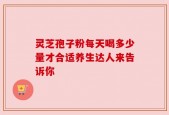 灵芝孢子粉每天喝多少量才合适养生达人来告诉你