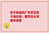 你不知道的广药灵芝孢子油价格，居然这么划算快来看