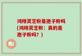 鸿翔灵芝粉是孢子粉吗(鸿翔灵芝粉：真的是孢子粉吗？)