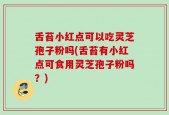 舌苔小红点可以吃灵芝孢子粉吗(舌苔有小红点可食用灵芝孢子粉吗？)