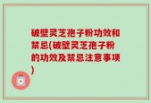 破壁灵芝孢子粉功效和禁忌(破壁灵芝孢子粉的功效及禁忌注意事项)