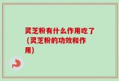 灵芝粉有什么作用吃了 (灵芝粉的功效和作用)