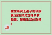 益生缘灵芝孢子的软胶囊(益生缘灵芝孢子软胶囊：健康生活的选择)
