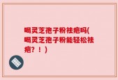 喝灵芝孢子粉祛疤吗(喝灵芝孢子粉能轻松祛疤？！)