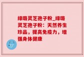 绿璐灵芝孢子粉_绿璐灵芝孢子粉：天然养生珍品，提高免疫力，增强身体健康