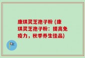 康琪灵芝孢子粉 (康琪灵芝孢子粉：提高免疫力，秋季养生佳品)