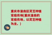 重庆市潼南区灵芝种植家庭农场(重庆潼南的家庭农场，以灵芝种植为主。)
