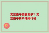灵芝孢子胶囊和驴？灵芝孢子粉产地排行榜