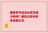 春夏季节适合吃灵芝孢子粉吗？看完让你对养生有新认识