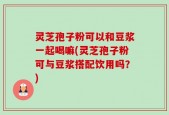 灵芝孢子粉可以和豆浆一起喝嘛(灵芝孢子粉可与豆浆搭配饮用吗？)