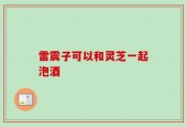 雷震子可以和灵芝一起泡酒