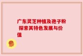 广东灵芝种植及孢子粉 探索其特色发展与价值