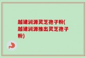 越建润源灵芝孢子粉(越建润源推出灵芝孢子粉)