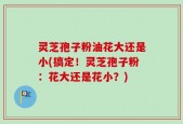 灵芝孢子粉油花大还是小(搞定！灵芝孢子粉：花大还是花小？)